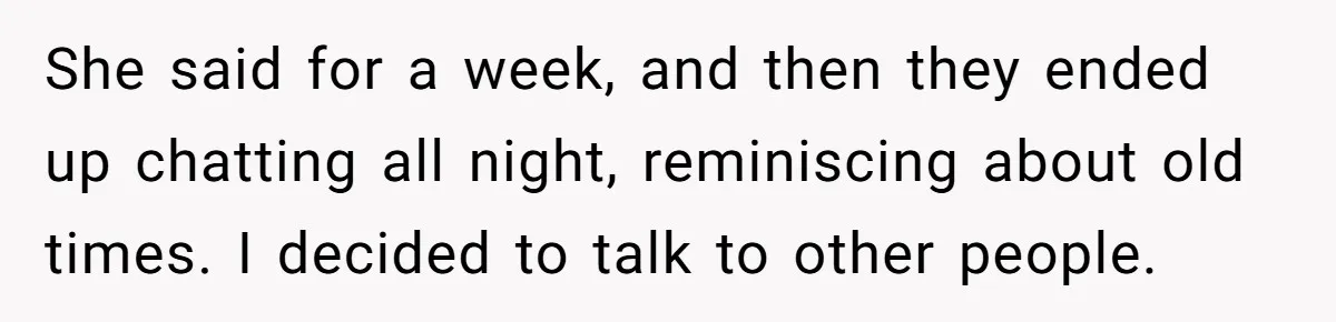 She said for a week, and then they ended up chatting all night, reminiscing about old times. I decided to talk to other people.