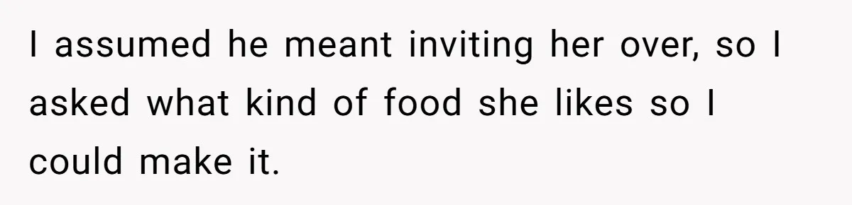 I assumed he meant inviting her over, so I asked what kind of food she likes so I could make it.