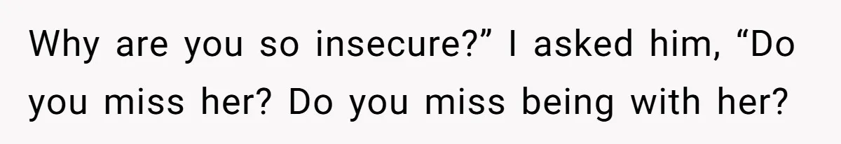 Why are you so insecure?” I asked him, “Do you miss her? Do you miss being with her?
