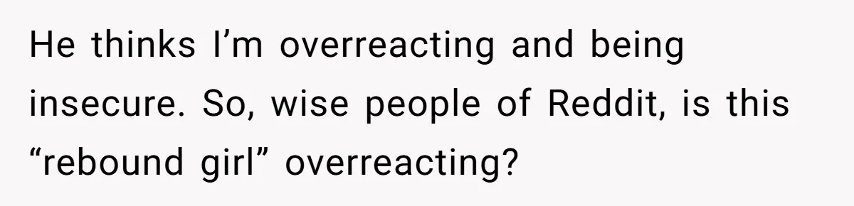 He thinks I’m overreacting and being insecure. So, wise people of Reddit, is this “rebound girl” overreacting?
