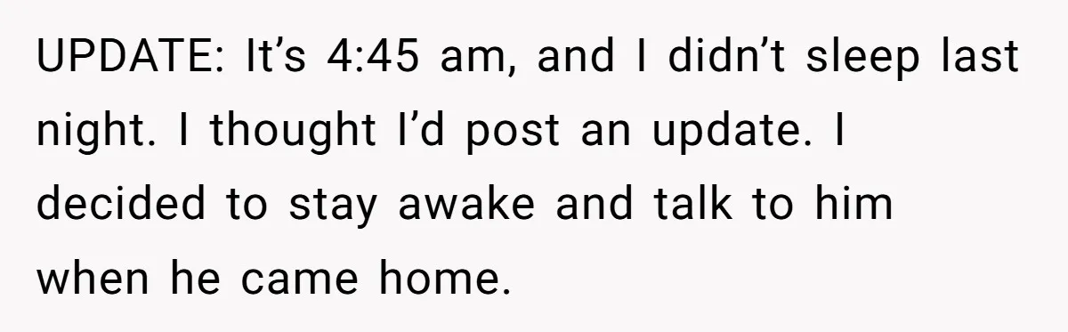 UPDATE: It’s 4:45 am, and I didn’t sleep last night. I thought I’d post an update. I decided to stay awake and talk to him when he came home.