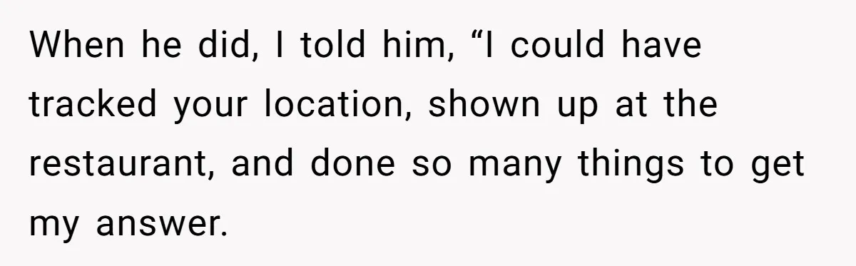 When he did, I told him, “I could have tracked your location, shown up at the restaurant, and done so many things to get my answer.