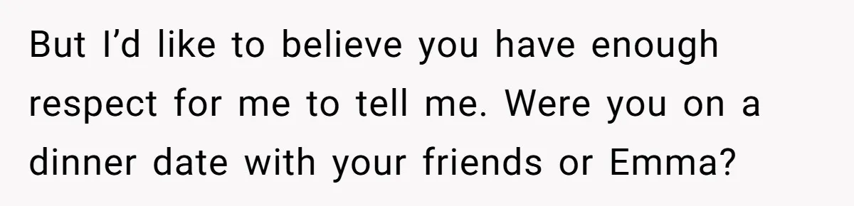 But I’d like to believe you have enough respect for me to tell me. Were you on a dinner date with your friends or Emma?