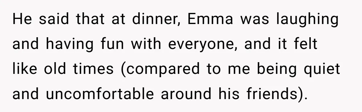 He said that at dinner, Emma was laughing and having fun with everyone, and it felt like old times (compared to me being quiet and uncomfortable around his friends).
