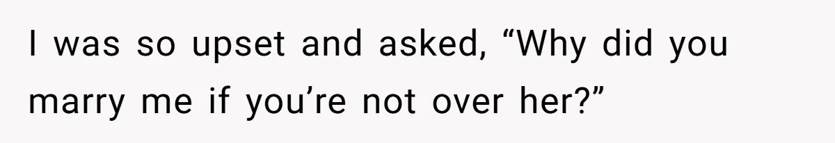 I was so upset and asked, “Why did you marry me if you’re not over her?”