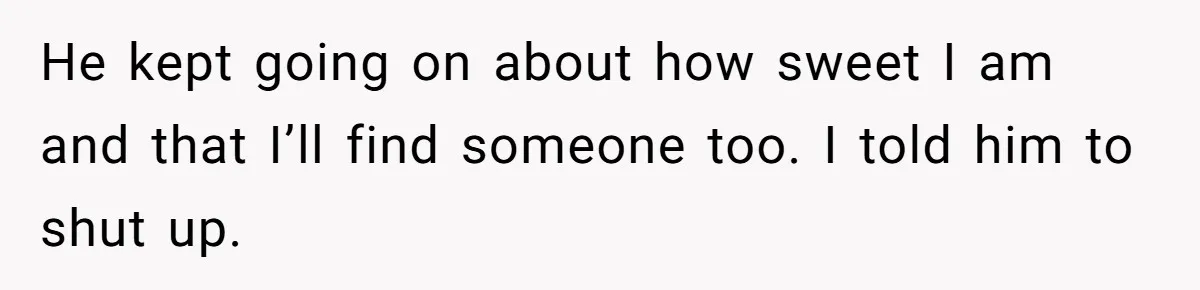 He kept going on about how sweet I am and that I’ll find someone too. I told him to shut up.