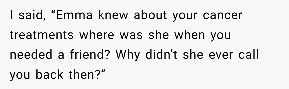 I said, “Emma knew about your cancer treatments where was she when you needed a friend? Why didn’t she ever call you back then?”