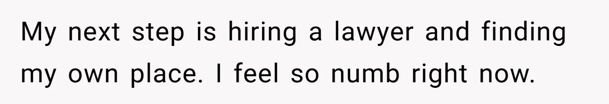 My next step is hiring a lawyer and finding my own place. I feel so numb right now.