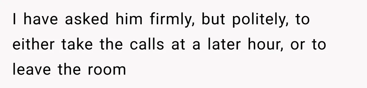 I have asked him firmly, but politely, to either take the calls at a later hour, or to leave the room