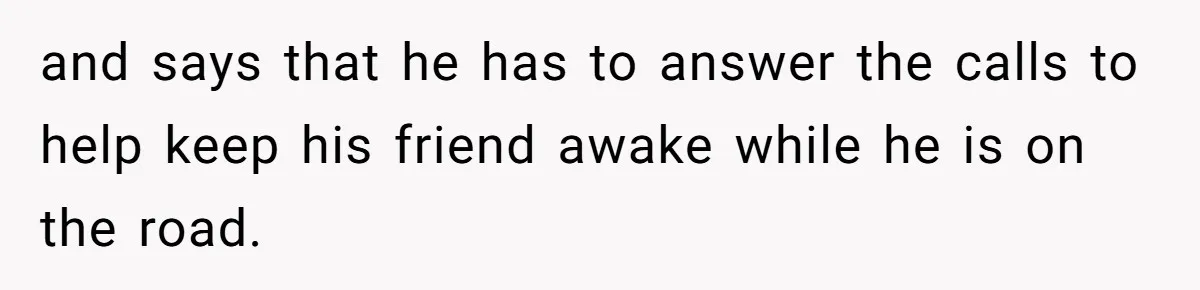 and says that he has to answer the calls to help keep his friend awake while he is on the road.