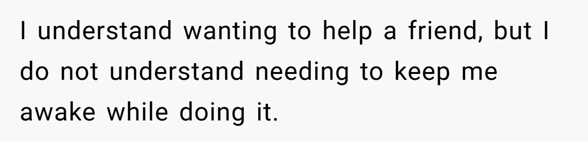 I understand wanting to help a friend, but I do not understand needing to keep me awake while doing it.
