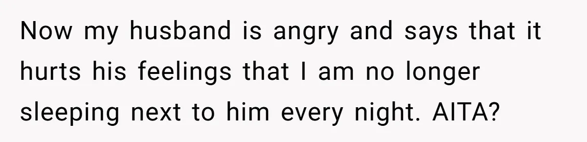 Now my husband is angry and says that it hurts his feelings that I am no longer sleeping next to him every night. AITA?