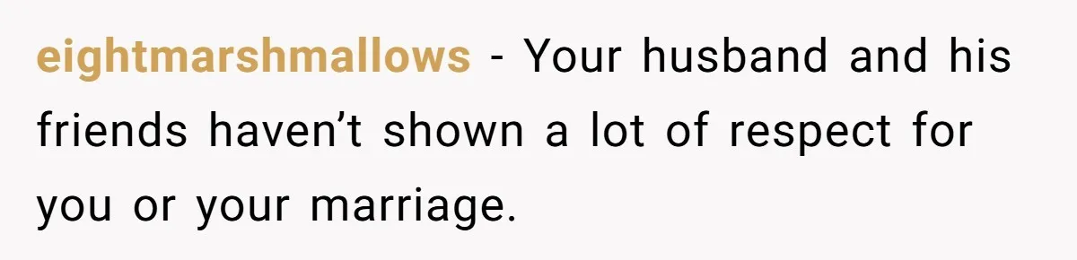 eightmarshmallows − Your husband and his friends haven’t shown a lot of respect for you or your marriage.