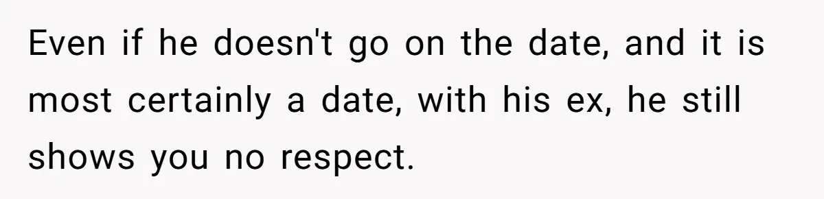 Even if he doesn't go on the date, and it is most certainly a date, with his ex, he still shows you no respect.