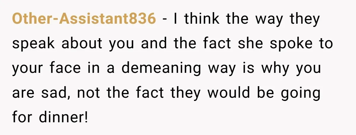 Other-Assistant836 − I think the way they speak about you and the fact she spoke to your face in a demeaning way is why you are sad, not the fact...