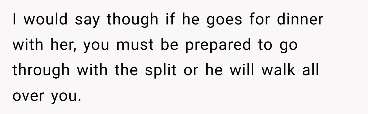 I would say though if he goes for dinner with her, you must be prepared to go through with the split or he will walk all over you.