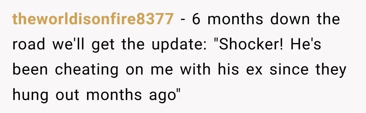theworldisonfire8377 − 6 months down the road we'll get the update: "Shocker! He's been cheating on me with his ex since they hung out months ago"