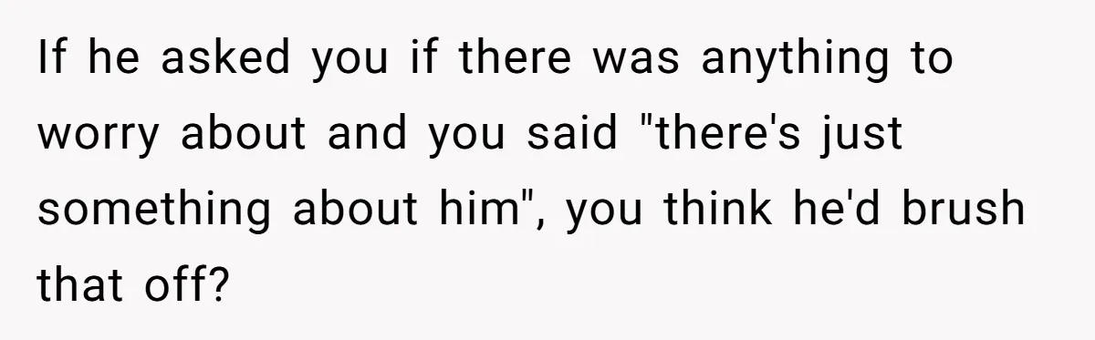 If he asked you if there was anything to worry about and you said "there's just something about him", you think he'd brush that off?