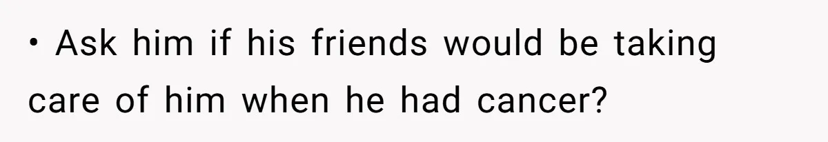 • Ask him if his friends would be taking care of him when he had cancer?