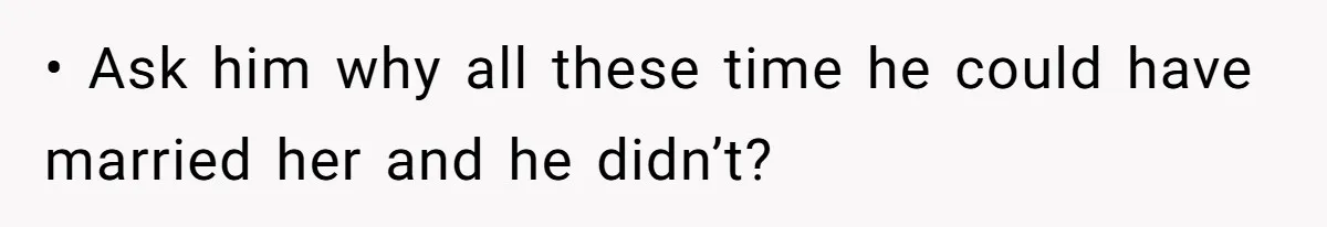 • Ask him why all these time he could have married her and he didn’t?