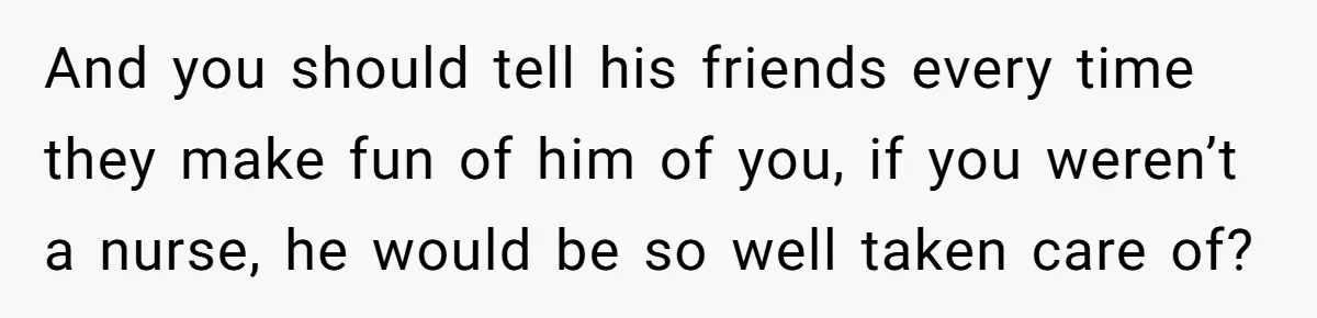 And you should tell his friends every time they make fun of him of you, if you weren’t a nurse, he would be so well taken care of?