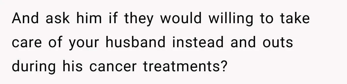 And ask him if they would willing to take care of your husband instead and outs during his cancer treatments?