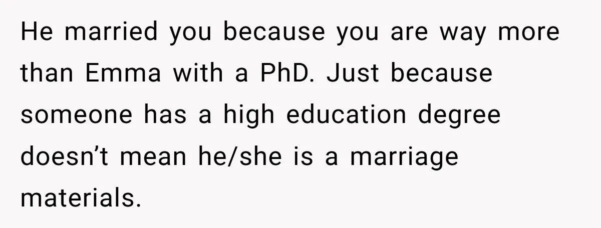 He married you because you are way more than Emma with a PhD. Just because someone has a high education degree doesn’t mean he/she is a marriage materials.