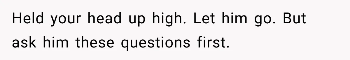 Held your head up high. Let him go. But ask him these questions first.