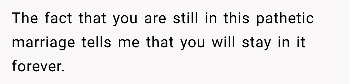 The fact that you are still in this pathetic marriage tells me that you will stay in it forever.