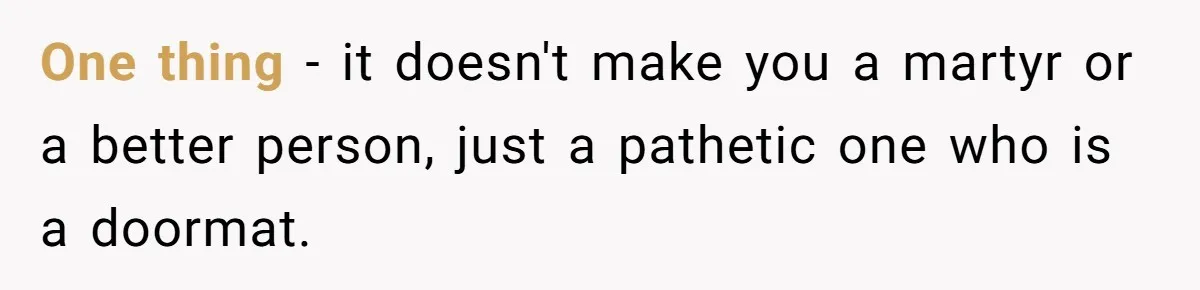 One thing - it doesn't make you a martyr or a better person, just a pathetic one who is a doormat.