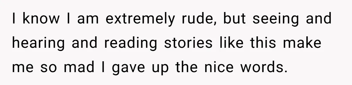 I know I am extremely rude, but seeing and hearing and reading stories like this make me so mad I gave up the nice words.