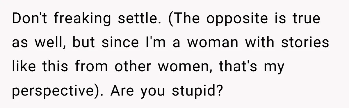 Don't freaking settle. (The opposite is true as well, but since I'm a woman with stories like this from other women, that's my perspective). Are you stupid?