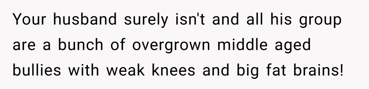 Your husband surely isn't and all his group are a bunch of overgrown middle aged bullies with weak knees and big fat brains!