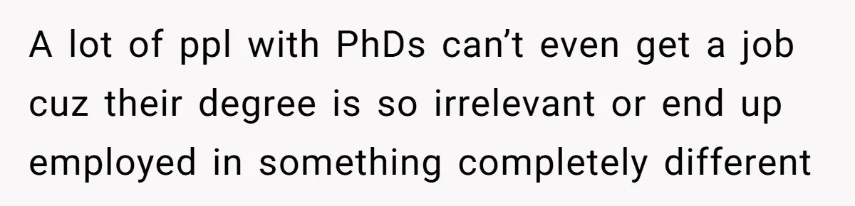 A lot of ppl with PhDs can’t even get a job cuz their degree is so irrelevant or end up employed in something completely different