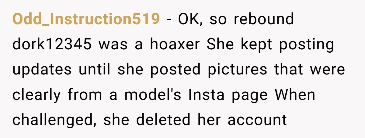 Odd_Instruction519 − OK, so rebound dork12345 was a hoaxer She kept posting updates until she posted pictures that were clearly from a model's Insta page When challenged, she deleted her...