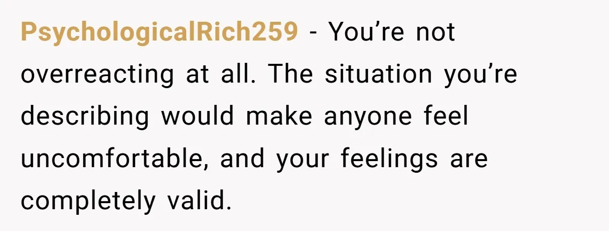 PsychologicalRich259 − You’re not overreacting at all. The situation you’re describing would make anyone feel uncomfortable, and your feelings are completely valid.