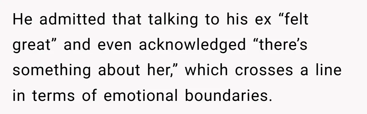 He admitted that talking to his ex “felt great” and even acknowledged “there’s something about her,” which crosses a line in terms of emotional boundaries.