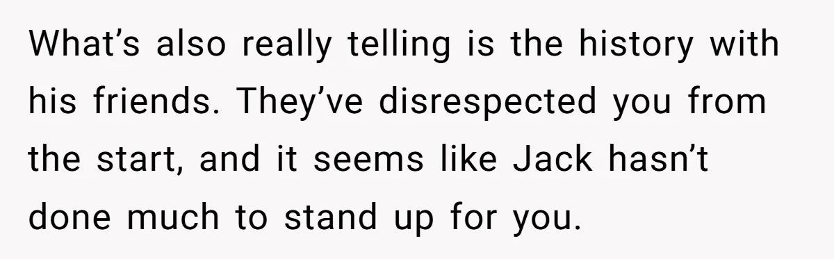 What’s also really telling is the history with his friends. They’ve disrespected you from the start, and it seems like Jack hasn’t done much to stand up for you.