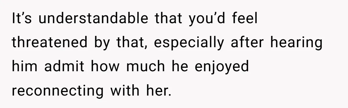It’s understandable that you’d feel threatened by that, especially after hearing him admit how much he enjoyed reconnecting with her.