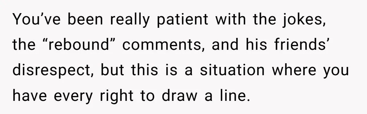 You’ve been really patient with the jokes, the “rebound” comments, and his friends’ disrespect, but this is a situation where you have every right to draw a line.