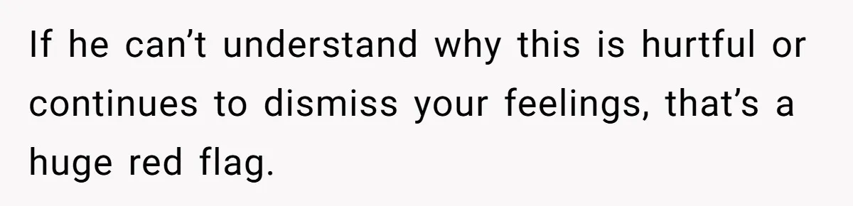 If he can’t understand why this is hurtful or continues to dismiss your feelings, that’s a huge red flag.