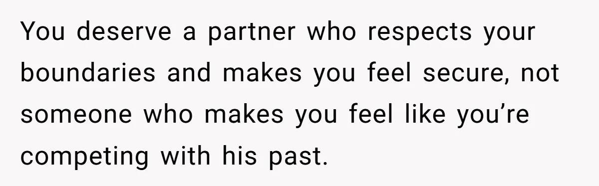 You deserve a partner who respects your boundaries and makes you feel secure, not someone who makes you feel like you’re competing with his past.