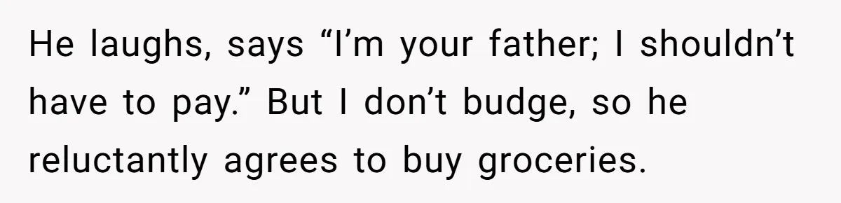 He laughs, says “I’m your father; I shouldn’t have to pay.” But I don’t budge, so he reluctantly agrees to buy groceries.