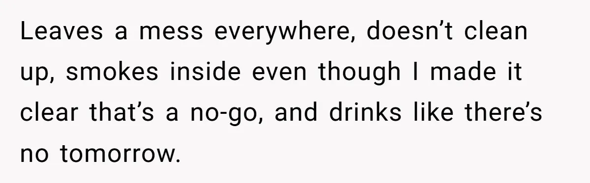 Leaves a mess everywhere, doesn’t clean up, smokes inside even though I made it clear that’s a no-go, and drinks like there’s no tomorrow.