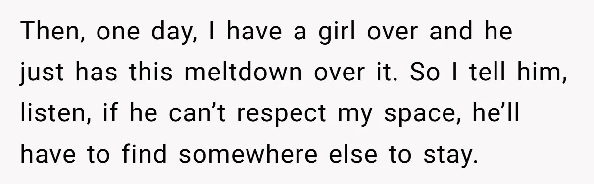 Then, one day, I have a girl over and he just has this meltdown over it. So I tell him, listen, if he can’t respect my space, he’ll have to...