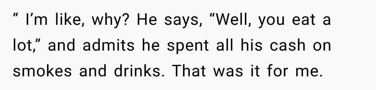 ” I’m like, why? He says, “Well, you eat a lot,” and admits he spent all his cash on smokes and drinks. That was it for me.