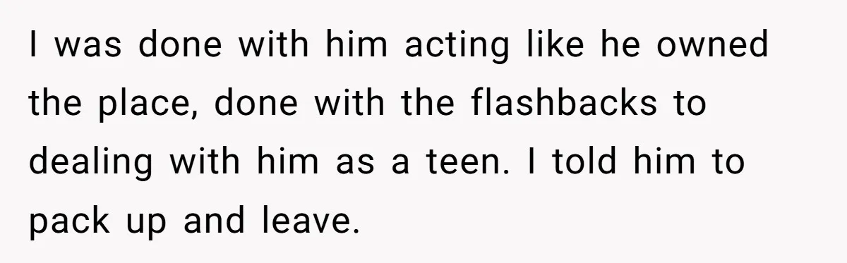 I was done with him acting like he owned the place, done with the flashbacks to dealing with him as a teen. I told him to pack up and leave.