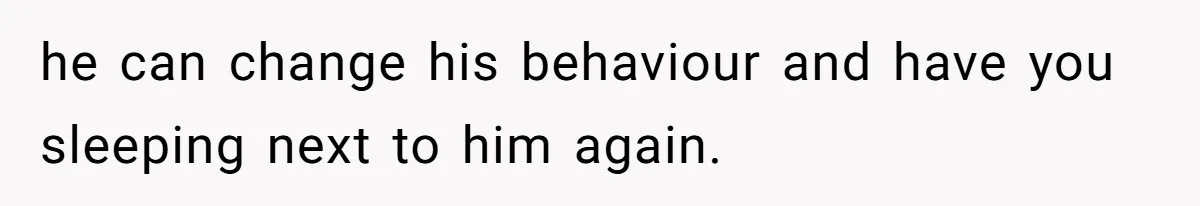 he can change his behaviour and have you sleeping next to him again.