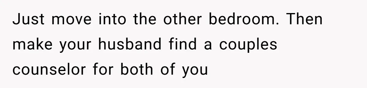 Just move into the other bedroom. Then make your husband find a couples counselor for both of you