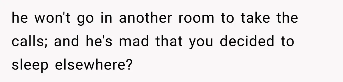 he won't go in another room to take the calls; and he's mad that you decided to sleep elsewhere?